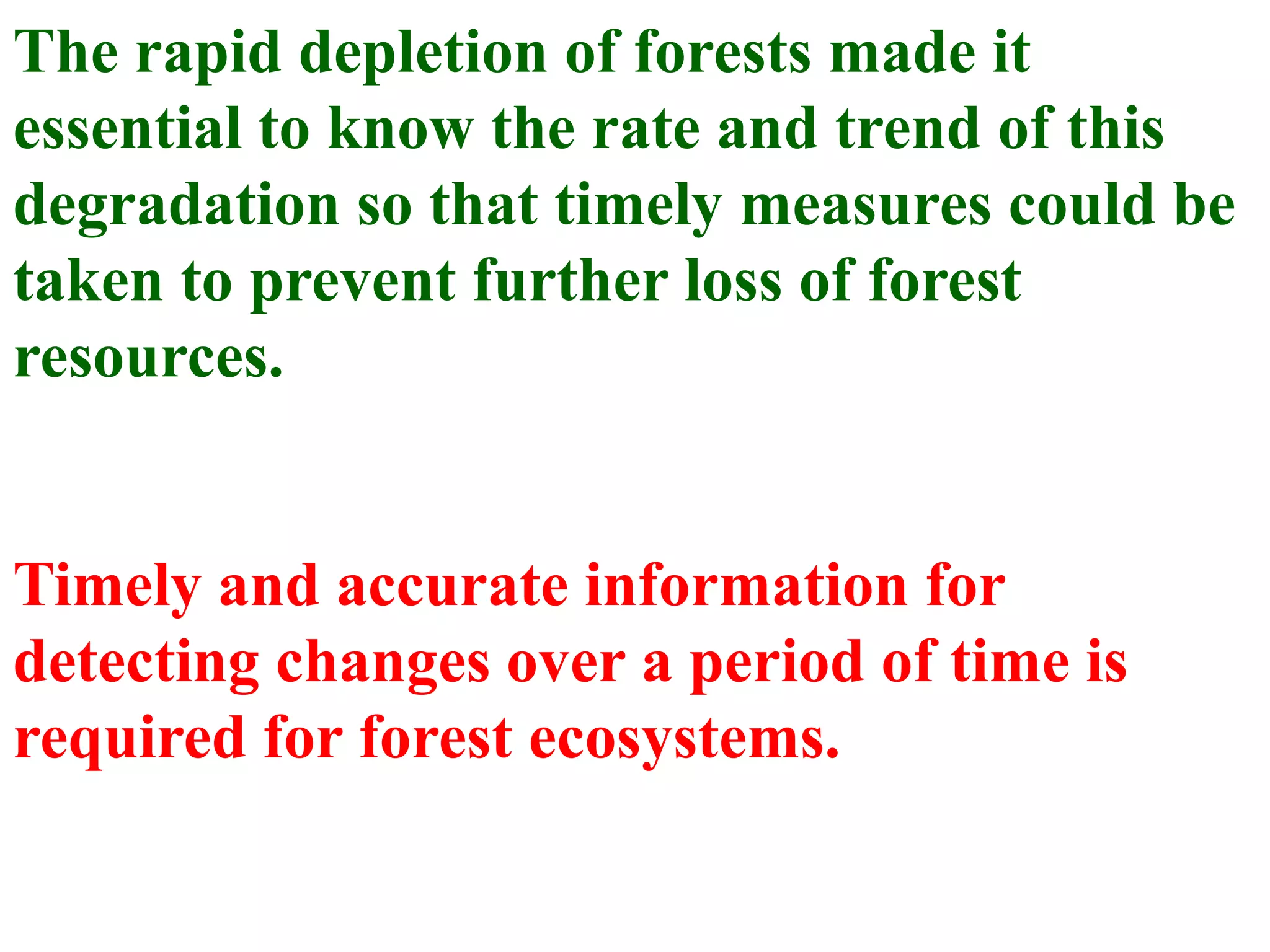 The rapid depletion of forests made it
essential to know the rate and trend of this
degradation so that timely measures could be
taken to prevent further loss of forest
resources.


Timely and accurate information for
detecting changes over a period of time is
required for forest ecosystems.
 