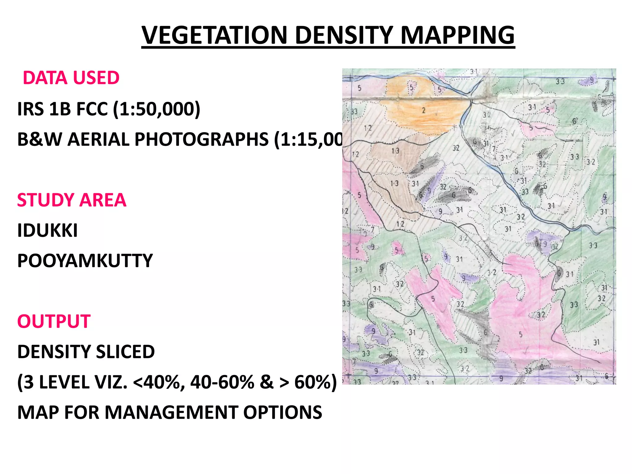VEGETATION DENSITY MAPPING
 DATA USED
IRS 1B FCC (1:50,000)
B&W AERIAL PHOTOGRAPHS (1:15,000)

STUDY AREA
IDUKKI
POOYAMKUTTY

OUTPUT
DENSITY SLICED
(3 LEVEL VIZ. <40%, 40-60% & > 60%)
MAP FOR MANAGEMENT OPTIONS
 