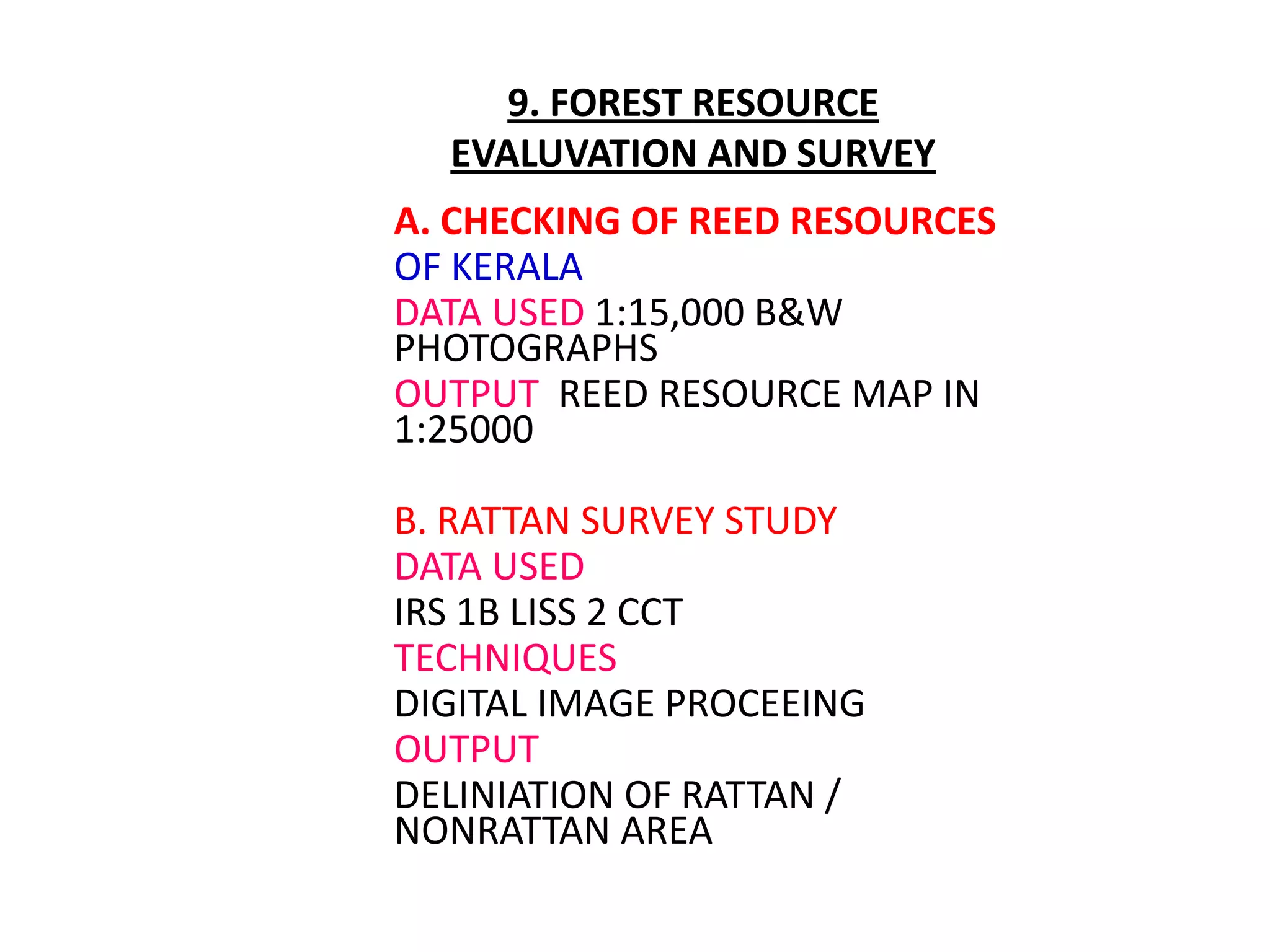 9. FOREST RESOURCE
  EVALUVATION AND SURVEY
A. CHECKING OF REED RESOURCES
OF KERALA
DATA USED 1:15,000 B&W
PHOTOGRAPHS
OUTPUT REED RESOURCE MAP IN
1:25000

B. RATTAN SURVEY STUDY
DATA USED
IRS 1B LISS 2 CCT
TECHNIQUES
DIGITAL IMAGE PROCEEING
OUTPUT
DELINIATION OF RATTAN /
NONRATTAN AREA
 