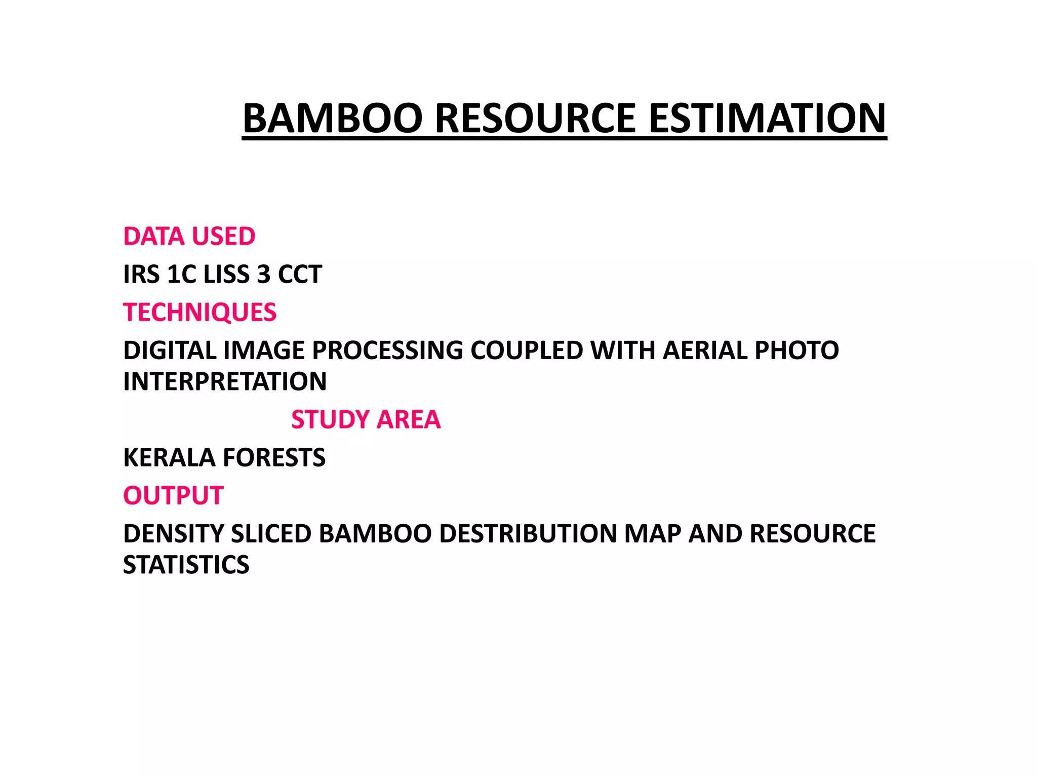 BAMBOO RESOURCE ESTIMATION

DATA USED
IRS 1C LISS 3 CCT
TECHNIQUES
DIGITAL IMAGE PROCESSING COUPLED WITH AERIAL PHOTO
INTERPRETATION
               STUDY AREA
KERALA FORESTS
OUTPUT
DENSITY SLICED BAMBOO DESTRIBUTION MAP AND RESOURCE
STATISTICS
 