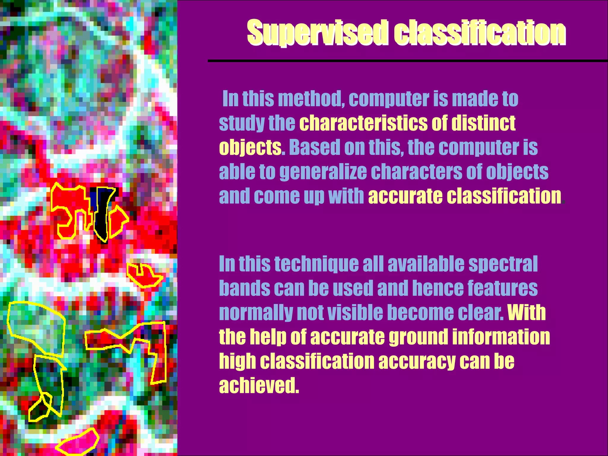 Supervised classification

In this method, computer is made to
study the characteristics of distinct
objects. Based on this, the computer is
able to generalize characters of objects
and come up with accurate classification.


In this technique all available spectral
bands can be used and hence features
normally not visible become clear. With
the help of accurate ground information
high classification accuracy can be
achieved.
 