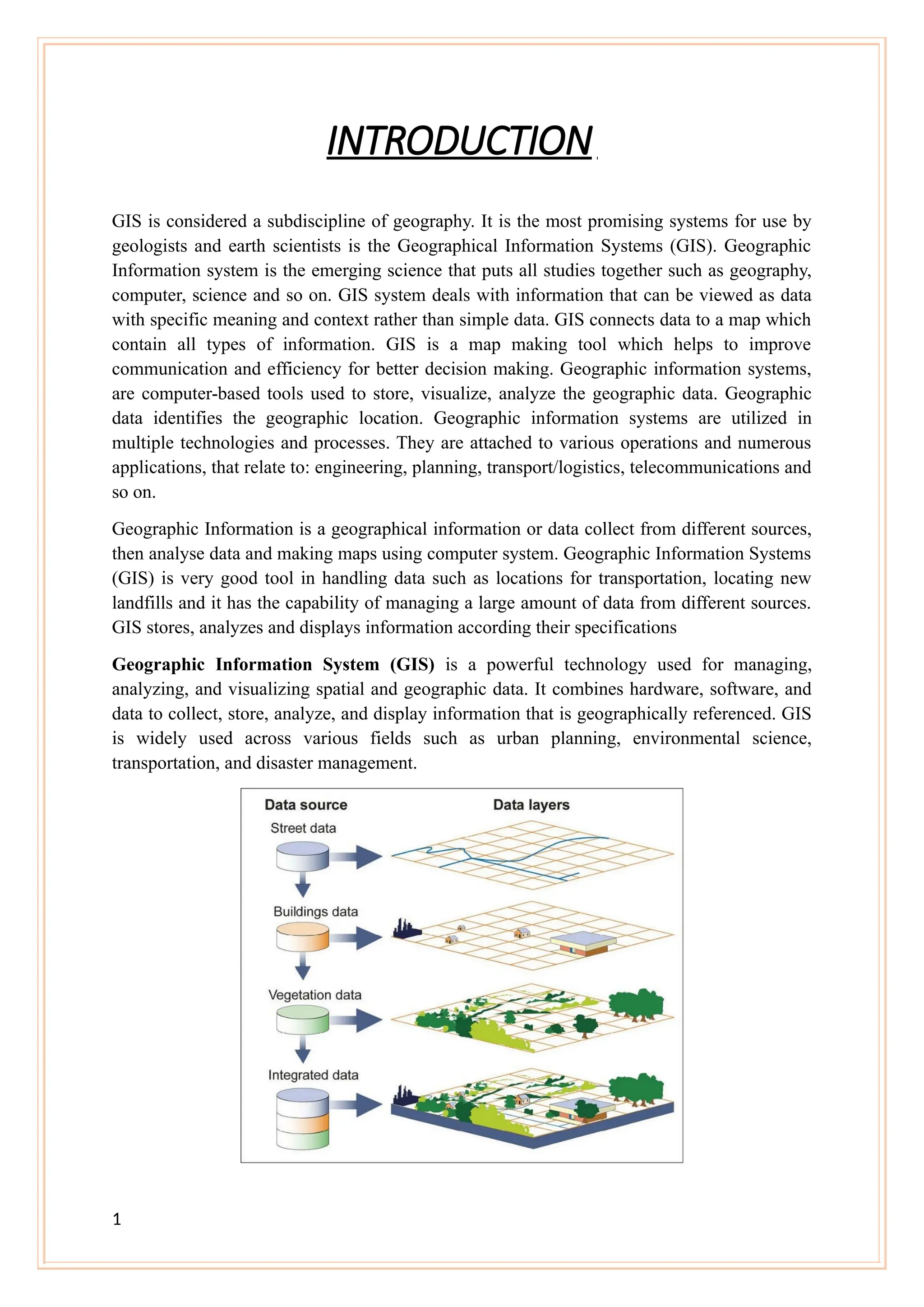 INTRODUCTION
GIS is considered a subdiscipline of geography. It is the most promising systems for use by
geologists and earth scientists is the Geographical Information Systems (GIS). Geographic
Information system is the emerging science that puts all studies together such as geography,
computer, science and so on. GIS system deals with information that can be viewed as data
with specific meaning and context rather than simple data. GIS connects data to a map which
contain all types of information. GIS is a map making tool which helps to improve
communication and efficiency for better decision making. Geographic information systems,
are computer-based tools used to store, visualize, analyze the geographic data. Geographic
data identifies the geographic location. Geographic information systems are utilized in
multiple technologies and processes. They are attached to various operations and numerous
applications, that relate to: engineering, planning, transport/logistics, telecommunications and
so on.
Geographic Information is a geographical information or data collect from different sources,
then analyse data and making maps using computer system. Geographic Information Systems
(GIS) is very good tool in handling data such as locations for transportation, locating new
landfills and it has the capability of managing a large amount of data from different sources.
GIS stores, analyzes and displays information according their specifications
Geographic Information System (GIS) is a powerful technology used for managing,
analyzing, and visualizing spatial and geographic data. It combines hardware, software, and
data to collect, store, analyze, and display information that is geographically referenced. GIS
is widely used across various fields such as urban planning, environmental science,
transportation, and disaster management.
1
 