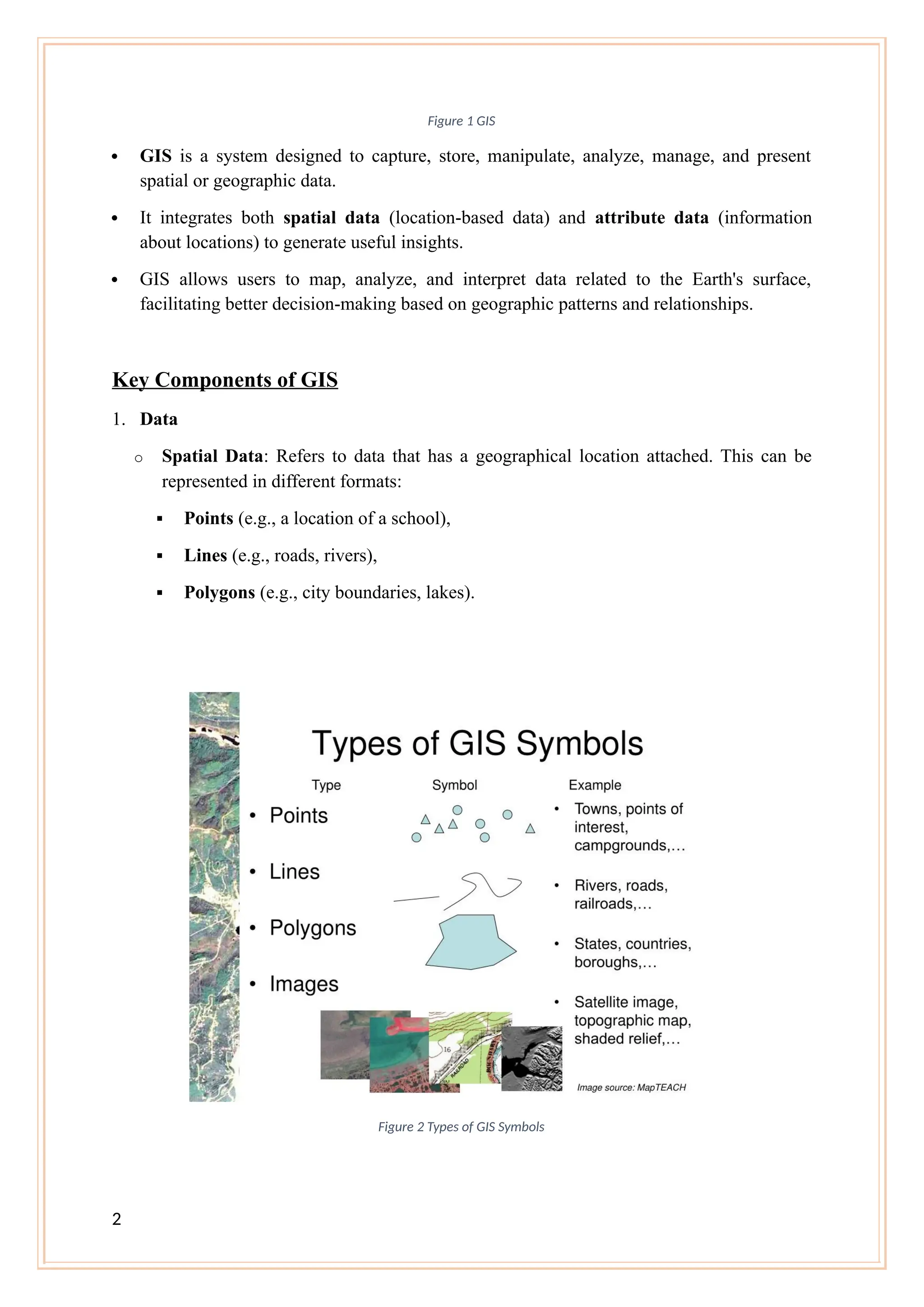 Figure 1 GIS
 GIS is a system designed to capture, store, manipulate, analyze, manage, and present
spatial or geographic data.
 It integrates both spatial data (location-based data) and attribute data (information
about locations) to generate useful insights.
 GIS allows users to map, analyze, and interpret data related to the Earth's surface,
facilitating better decision-making based on geographic patterns and relationships.
Key Components of GIS
1. Data
o Spatial Data: Refers to data that has a geographical location attached. This can be
represented in different formats:
 Points (e.g., a location of a school),
 Lines (e.g., roads, rivers),
 Polygons (e.g., city boundaries, lakes).
Figure 2 Types of GIS Symbols
2
 