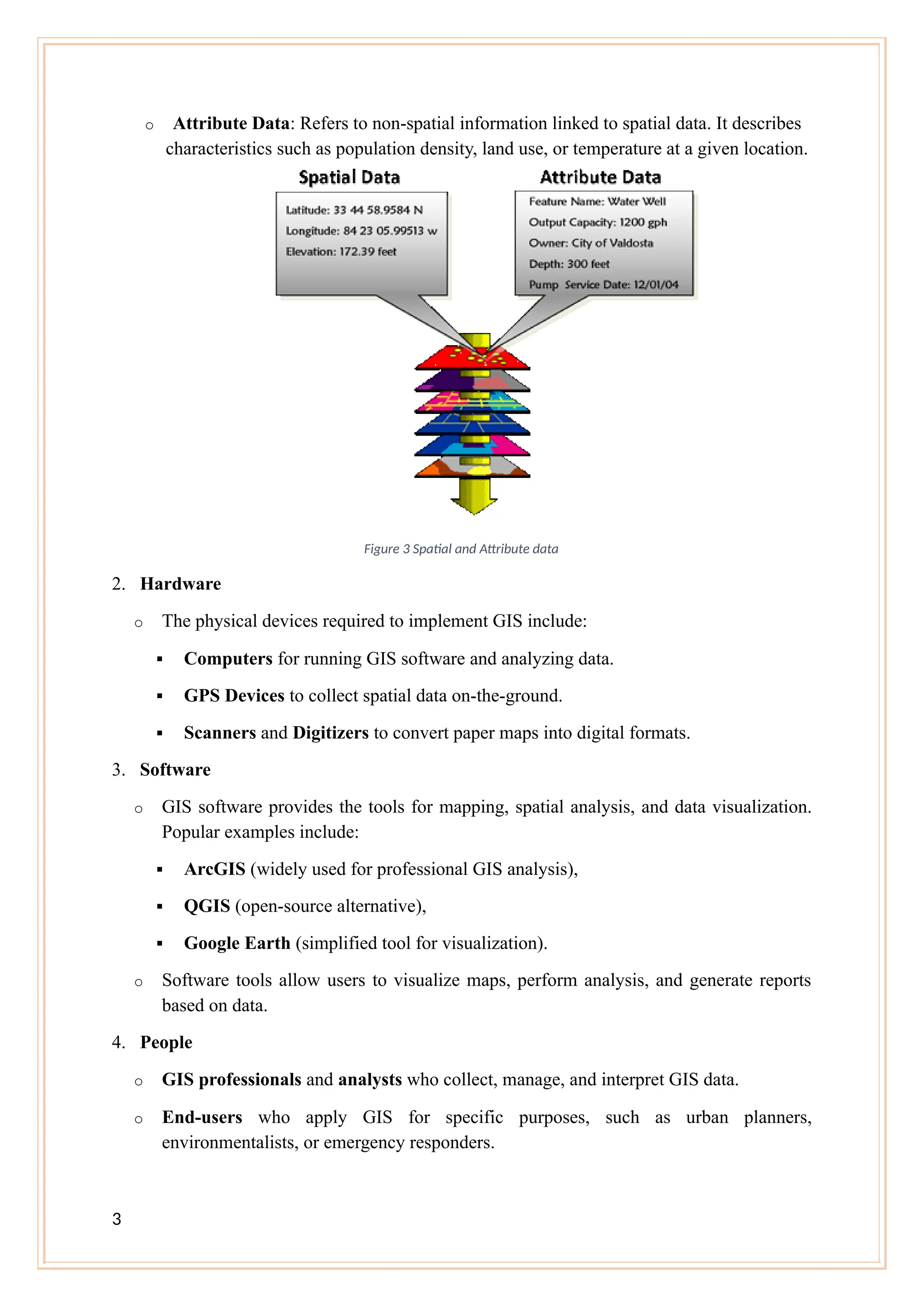 o Attribute Data: Refers to non-spatial information linked to spatial data. It describes
characteristics such as population density, land use, or temperature at a given location.
Figure 3 Spatial and Attribute data
2. Hardware
o The physical devices required to implement GIS include:
 Computers for running GIS software and analyzing data.
 GPS Devices to collect spatial data on-the-ground.
 Scanners and Digitizers to convert paper maps into digital formats.
3. Software
o GIS software provides the tools for mapping, spatial analysis, and data visualization.
Popular examples include:
 ArcGIS (widely used for professional GIS analysis),
 QGIS (open-source alternative),
 Google Earth (simplified tool for visualization).
o Software tools allow users to visualize maps, perform analysis, and generate reports
based on data.
4. People
o GIS professionals and analysts who collect, manage, and interpret GIS data.
o End-users who apply GIS for specific purposes, such as urban planners,
environmentalists, or emergency responders.
3
 