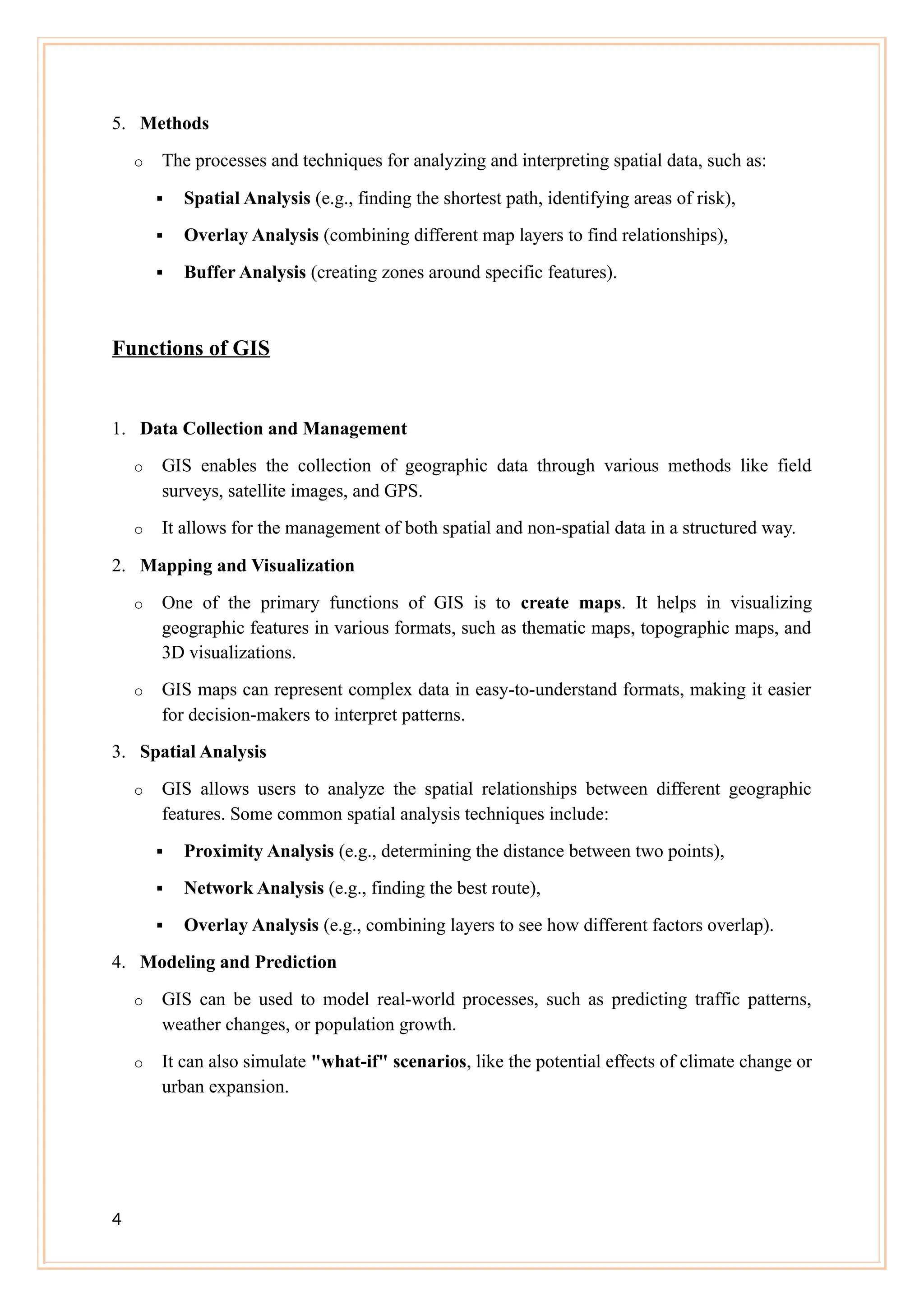5. Methods
o The processes and techniques for analyzing and interpreting spatial data, such as:
 Spatial Analysis (e.g., finding the shortest path, identifying areas of risk),
 Overlay Analysis (combining different map layers to find relationships),
 Buffer Analysis (creating zones around specific features).
Functions of GIS
1. Data Collection and Management
o GIS enables the collection of geographic data through various methods like field
surveys, satellite images, and GPS.
o It allows for the management of both spatial and non-spatial data in a structured way.
2. Mapping and Visualization
o One of the primary functions of GIS is to create maps. It helps in visualizing
geographic features in various formats, such as thematic maps, topographic maps, and
3D visualizations.
o GIS maps can represent complex data in easy-to-understand formats, making it easier
for decision-makers to interpret patterns.
3. Spatial Analysis
o GIS allows users to analyze the spatial relationships between different geographic
features. Some common spatial analysis techniques include:
 Proximity Analysis (e.g., determining the distance between two points),
 Network Analysis (e.g., finding the best route),
 Overlay Analysis (e.g., combining layers to see how different factors overlap).
4. Modeling and Prediction
o GIS can be used to model real-world processes, such as predicting traffic patterns,
weather changes, or population growth.
o It can also simulate "what-if" scenarios, like the potential effects of climate change or
urban expansion.
4
 