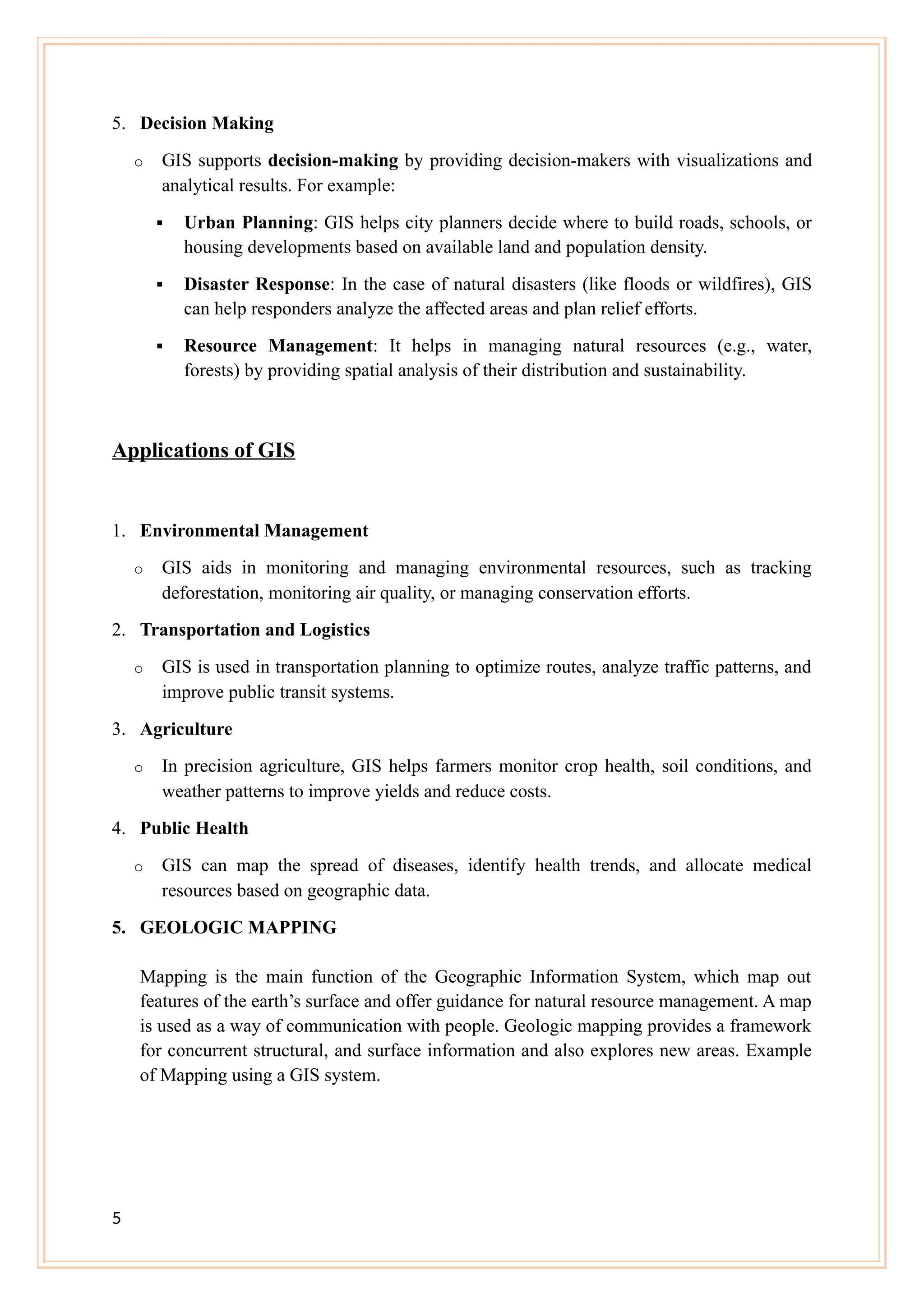 5. Decision Making
o GIS supports decision-making by providing decision-makers with visualizations and
analytical results. For example:
 Urban Planning: GIS helps city planners decide where to build roads, schools, or
housing developments based on available land and population density.
 Disaster Response: In the case of natural disasters (like floods or wildfires), GIS
can help responders analyze the affected areas and plan relief efforts.
 Resource Management: It helps in managing natural resources (e.g., water,
forests) by providing spatial analysis of their distribution and sustainability.
Applications of GIS
1. Environmental Management
o GIS aids in monitoring and managing environmental resources, such as tracking
deforestation, monitoring air quality, or managing conservation efforts.
2. Transportation and Logistics
o GIS is used in transportation planning to optimize routes, analyze traffic patterns, and
improve public transit systems.
3. Agriculture
o In precision agriculture, GIS helps farmers monitor crop health, soil conditions, and
weather patterns to improve yields and reduce costs.
4. Public Health
o GIS can map the spread of diseases, identify health trends, and allocate medical
resources based on geographic data.
5. GEOLOGIC MAPPING
Mapping is the main function of the Geographic Information System, which map out
features of the earth’s surface and offer guidance for natural resource management. A map
is used as a way of communication with people. Geologic mapping provides a framework
for concurrent structural, and surface information and also explores new areas. Example
of Mapping using a GIS system.
5
 