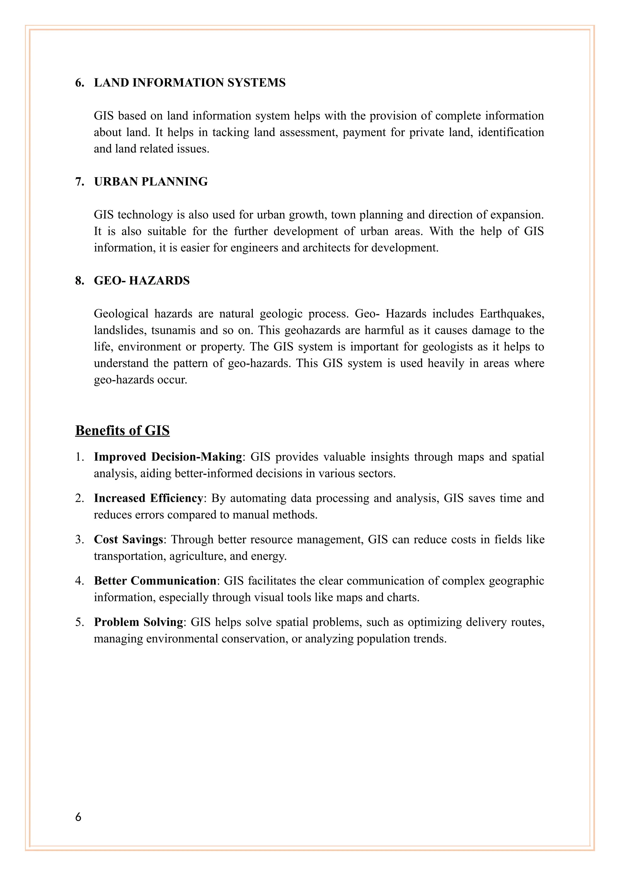 6. LAND INFORMATION SYSTEMS
GIS based on land information system helps with the provision of complete information
about land. It helps in tacking land assessment, payment for private land, identification
and land related issues.
7. URBAN PLANNING
GIS technology is also used for urban growth, town planning and direction of expansion.
It is also suitable for the further development of urban areas. With the help of GIS
information, it is easier for engineers and architects for development.
8. GEO- HAZARDS
Geological hazards are natural geologic process. Geo- Hazards includes Earthquakes,
landslides, tsunamis and so on. This geohazards are harmful as it causes damage to the
life, environment or property. The GIS system is important for geologists as it helps to
understand the pattern of geo-hazards. This GIS system is used heavily in areas where
geo-hazards occur.
Benefits of GIS
1. Improved Decision-Making: GIS provides valuable insights through maps and spatial
analysis, aiding better-informed decisions in various sectors.
2. Increased Efficiency: By automating data processing and analysis, GIS saves time and
reduces errors compared to manual methods.
3. Cost Savings: Through better resource management, GIS can reduce costs in fields like
transportation, agriculture, and energy.
4. Better Communication: GIS facilitates the clear communication of complex geographic
information, especially through visual tools like maps and charts.
5. Problem Solving: GIS helps solve spatial problems, such as optimizing delivery routes,
managing environmental conservation, or analyzing population trends.
6
 