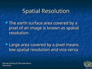 Spatial Resolution
Spatial Resolution
 The earth surface area covered by a
The earth surface area covered by a
pixel of an image is known as spatial
pixel of an image is known as spatial
resolution
resolution
 Large area covered by a pixel means
Large area covered by a pixel means
low spatial resolution and vice versa
low spatial resolution and vice versa
Remote Sensing & GIS Applications
Remote Sensing & GIS Applications
Directorate
Directorate
 