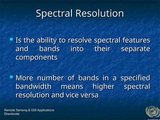 Spectral Resolution
Spectral Resolution
 Is the ability to resolve spectral features
Is the ability to resolve spectral features
and bands into their separate
and bands into their separate
components
components
 More number of bands in a specified
More number of bands in a specified
bandwidth means higher spectral
bandwidth means higher spectral
resolution and vice versa
resolution and vice versa
Remote Sensing & GIS Applications
Remote Sensing & GIS Applications
Directorate
Directorate
 