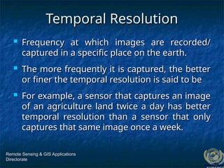 Temporal Resolution
Temporal Resolution
 Frequency at which images are recorded/
Frequency at which images are recorded/
captured in a specific place on the earth.
captured in a specific place on the earth.
 The more frequently it is captured, the better
The more frequently it is captured, the better
or finer the temporal resolution is said to be
or finer the temporal resolution is said to be
 For example, a sensor that captures an image
For example, a sensor that captures an image
of an agriculture land twice a day has better
of an agriculture land twice a day has better
temporal resolution than a sensor that only
temporal resolution than a sensor that only
captures that same image once a week.
captures that same image once a week.
Remote Sensing & GIS Applications
Remote Sensing & GIS Applications
Directorate
Directorate
 