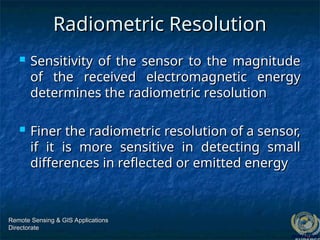 Radiometric Resolution
Radiometric Resolution
 Sensitivity of the sensor to the magnitude
Sensitivity of the sensor to the magnitude
of the received electromagnetic energy
of the received electromagnetic energy
determines the radiometric resolution
determines the radiometric resolution
 Finer the radiometric resolution of a sensor,
Finer the radiometric resolution of a sensor,
if it is more sensitive in detecting small
if it is more sensitive in detecting small
differences in reflected or emitted energy
differences in reflected or emitted energy
Remote Sensing & GIS Applications
Remote Sensing & GIS Applications
Directorate
Directorate
 