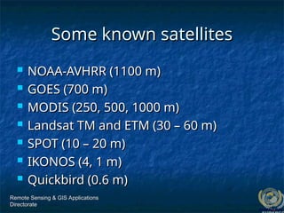 Remote Sensing & GIS Applications
Remote Sensing & GIS Applications
Directorate
Directorate
Some known satellites
Some known satellites
 NOAA-AVHRR (1100 m)
NOAA-AVHRR (1100 m)
 GOES (700 m)
GOES (700 m)
 MODIS (250, 500, 1000 m)
MODIS (250, 500, 1000 m)
 Landsat TM and ETM (30 – 60 m)
Landsat TM and ETM (30 – 60 m)
 SPOT (10 – 20 m)
SPOT (10 – 20 m)
 IKONOS (4, 1 m)
IKONOS (4, 1 m)
 Quickbird (0.6 m)
Quickbird (0.6 m)
 