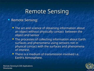 Remote Sensing & GIS Applications
Remote Sensing & GIS Applications
Directorate
Directorate
Remote Sensing
Remote Sensing
 Remote Sensing:
Remote Sensing:
 The art and science of obtaining information about
The art and science of obtaining information about
an object without physically contact between the
an object without physically contact between the
object and sensor
object and sensor
 The processes of collecting information about Earth
The processes of collecting information about Earth
surfaces and phenomena using sensors not in
surfaces and phenomena using sensors not in
physical contact with the surfaces and phenomena
physical contact with the surfaces and phenomena
of interest.
of interest.
 There is a medium of transmission involved i.e.
There is a medium of transmission involved i.e.
Earth’s Atmosphere.
Earth’s Atmosphere.
 