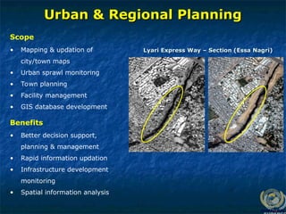 Urban & Regional Planning
Urban & Regional Planning
• Mapping & updation of
city/town maps
• Urban sprawl monitoring
• Town planning
• Facility management
• GIS database development
Scope
Lyari Express Way – Section (Essa Nagri)
Lyari Express Way – Section (Essa Nagri)
• Better decision support,
planning & management
• Rapid information updation
• Infrastructure development
monitoring
• Spatial information analysis
Benefits
 