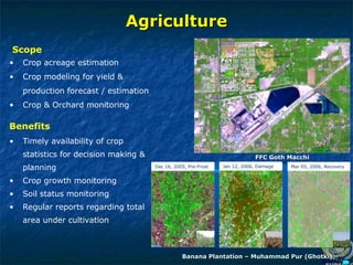Agriculture
Agriculture
• Crop acreage estimation
• Crop modeling for yield &
production forecast / estimation
• Crop & Orchard monitoring
Scope
• Timely availability of crop
statistics for decision making &
planning
• Crop growth monitoring
• Soil status monitoring
• Regular reports regarding total
area under cultivation
Benefits
Banana Plantation – Muhammad Pur (Ghotki)
Banana Plantation – Muhammad Pur (Ghotki)
FFC Goth Macchi
FFC Goth Macchi
Mar 05, 2006, Recovery
Jan 12, 2006, Damage
Dec 16, 2005, Pre-Frost
 
