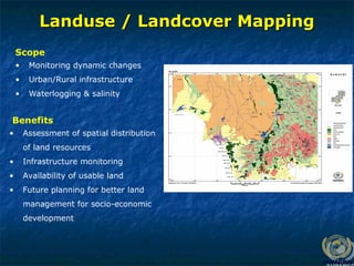 Landuse / Landcover Mapping
Landuse / Landcover Mapping
• Monitoring dynamic changes
• Urban/Rural infrastructure
• Waterlogging & salinity
Scope
• Assessment of spatial distribution
of land resources
• Infrastructure monitoring
• Availability of usable land
• Future planning for better land
management for socio-economic
development
Benefits
 