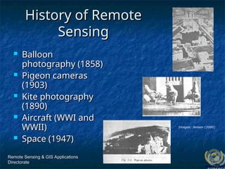 Remote Sensing & GIS Applications
Remote Sensing & GIS Applications
Directorate
Directorate
History of Remote
History of Remote
Sensing
Sensing
 Balloon
Balloon
photography (1858)
photography (1858)
 Pigeon cameras
Pigeon cameras
(1903)
(1903)
 Kite photography
Kite photography
(1890)
(1890)
 Aircraft (WWI and
Aircraft (WWI and
WWII)
WWII)
 Space (1947)
Space (1947)
Images: Jensen (2000)
 