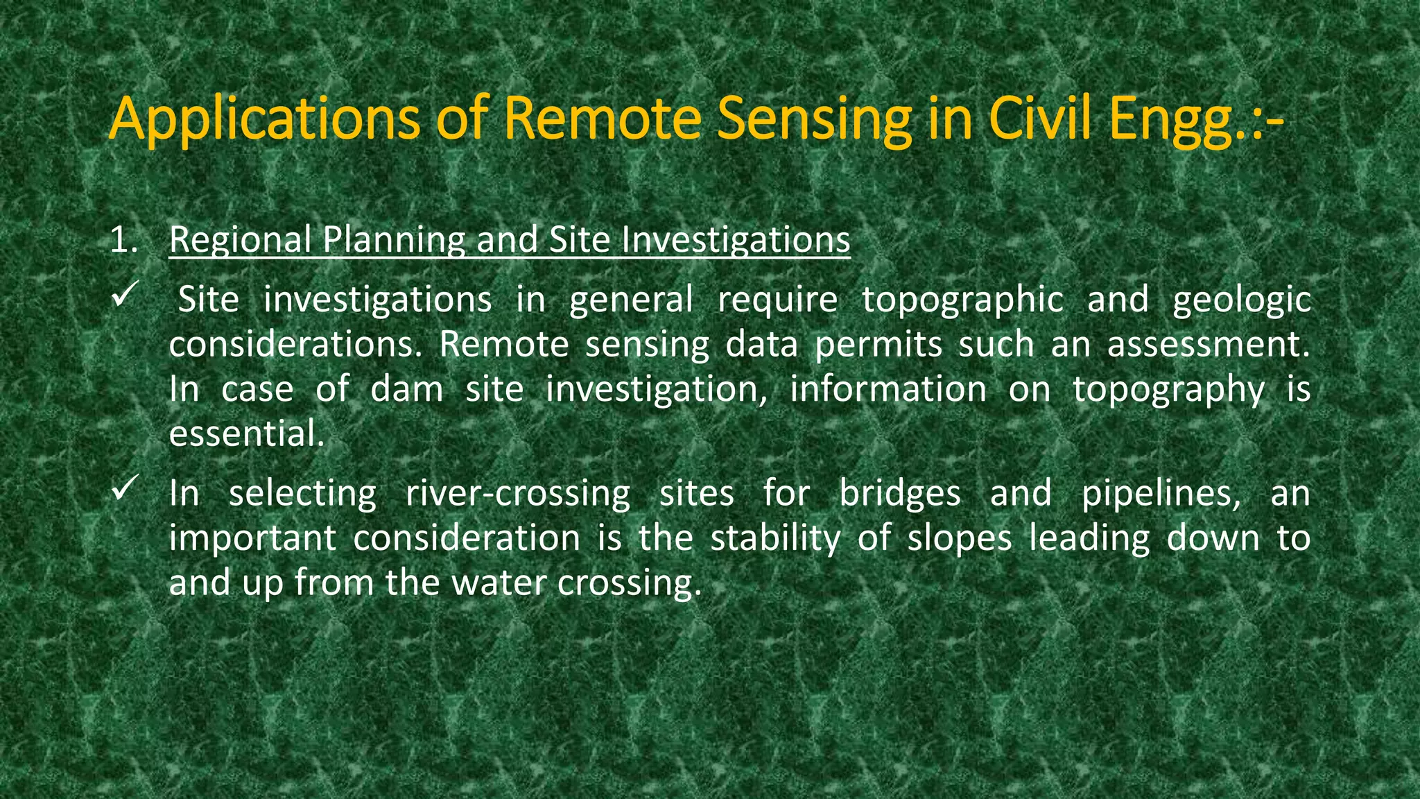 Applications of Remote Sensing in Civil Engg.:-
1. Regional Planning and Site Investigations
 Site investigations in general require topographic and geologic
considerations. Remote sensing data permits such an assessment.
In case of dam site investigation, information on topography is
essential.
 In selecting river-crossing sites for bridges and pipelines, an
important consideration is the stability of slopes leading down to
and up from the water crossing.
 