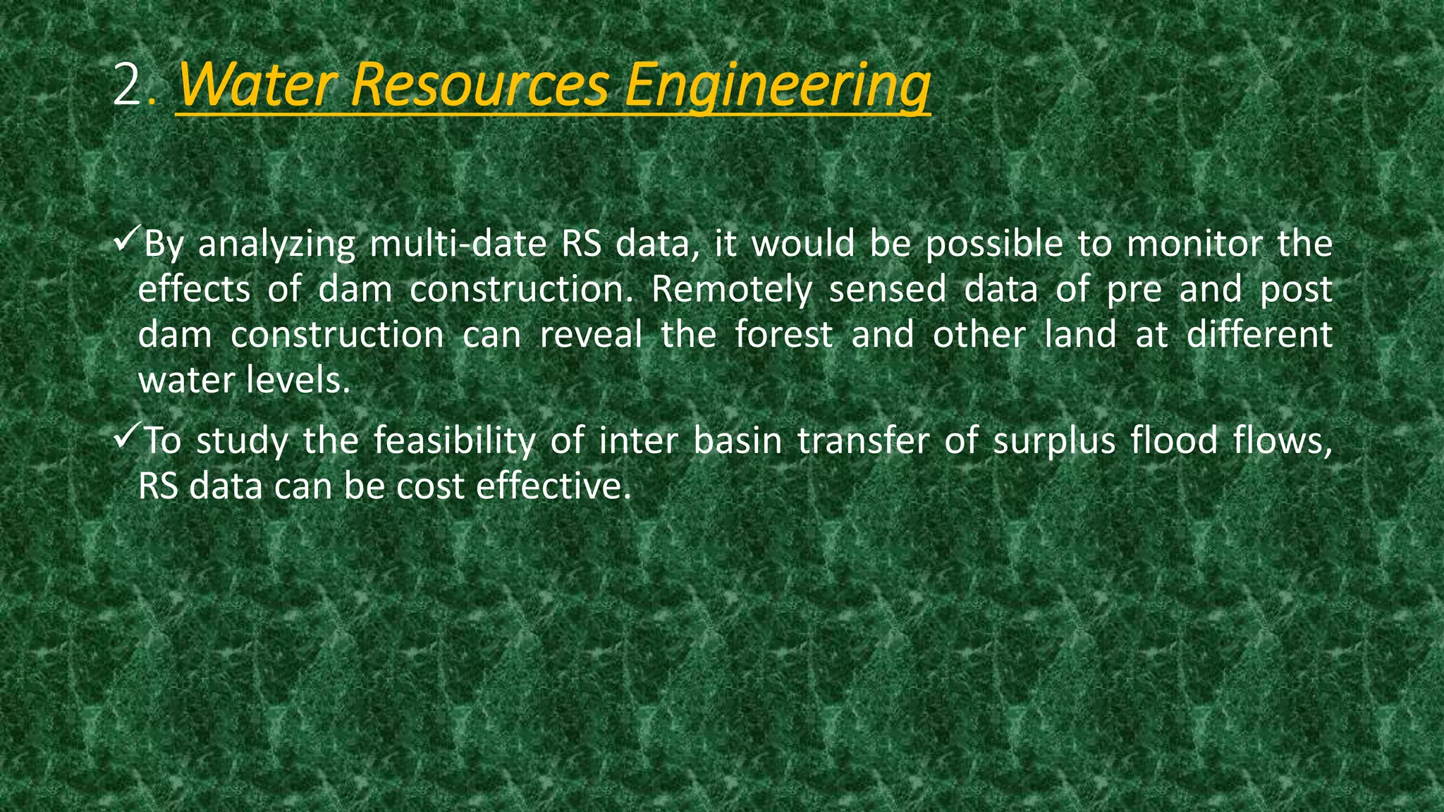 2. Water Resources Engineering
By analyzing multi-date RS data, it would be possible to monitor the
effects of dam construction. Remotely sensed data of pre and post
dam construction can reveal the forest and other land at different
water levels.
To study the feasibility of inter basin transfer of surplus flood flows,
RS data can be cost effective.
 