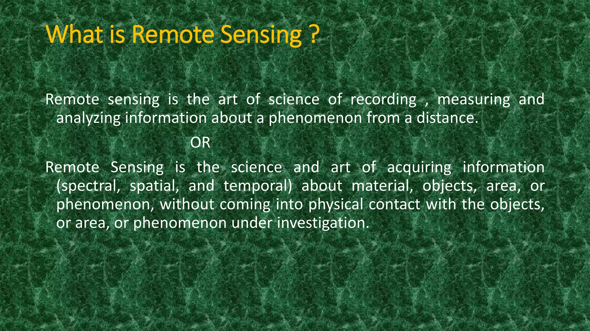What is Remote Sensing ?
Remote sensing is the art of science of recording , measuring and
analyzing information about a phenomenon from a distance.
OR
Remote Sensing is the science and art of acquiring information
(spectral, spatial, and temporal) about material, objects, area, or
phenomenon, without coming into physical contact with the objects,
or area, or phenomenon under investigation.
 