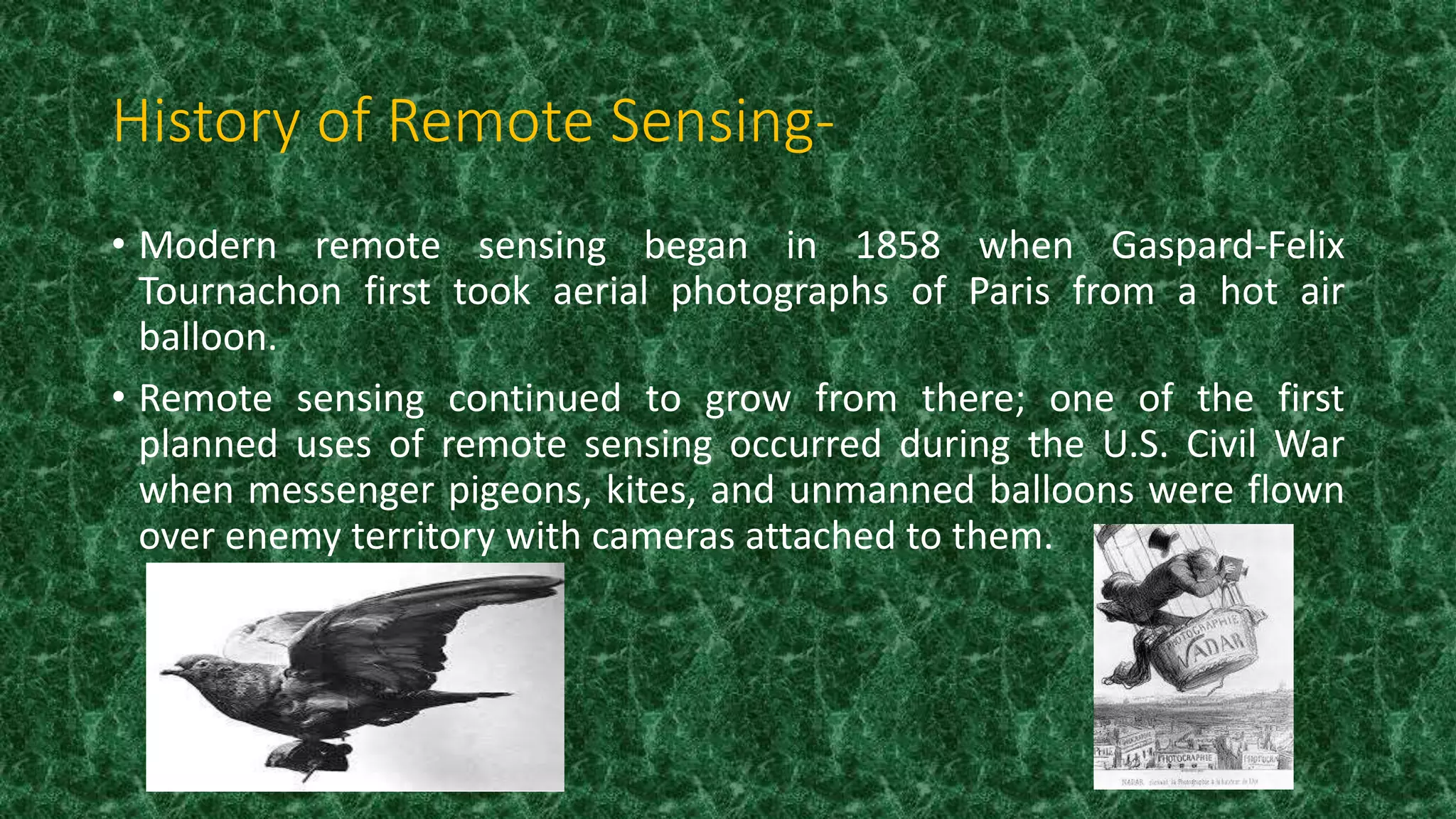 History of Remote Sensing-
• Modern remote sensing began in 1858 when Gaspard-Felix
Tournachon first took aerial photographs of Paris from a hot air
balloon.
• Remote sensing continued to grow from there; one of the first
planned uses of remote sensing occurred during the U.S. Civil War
when messenger pigeons, kites, and unmanned balloons were flown
over enemy territory with cameras attached to them.
 