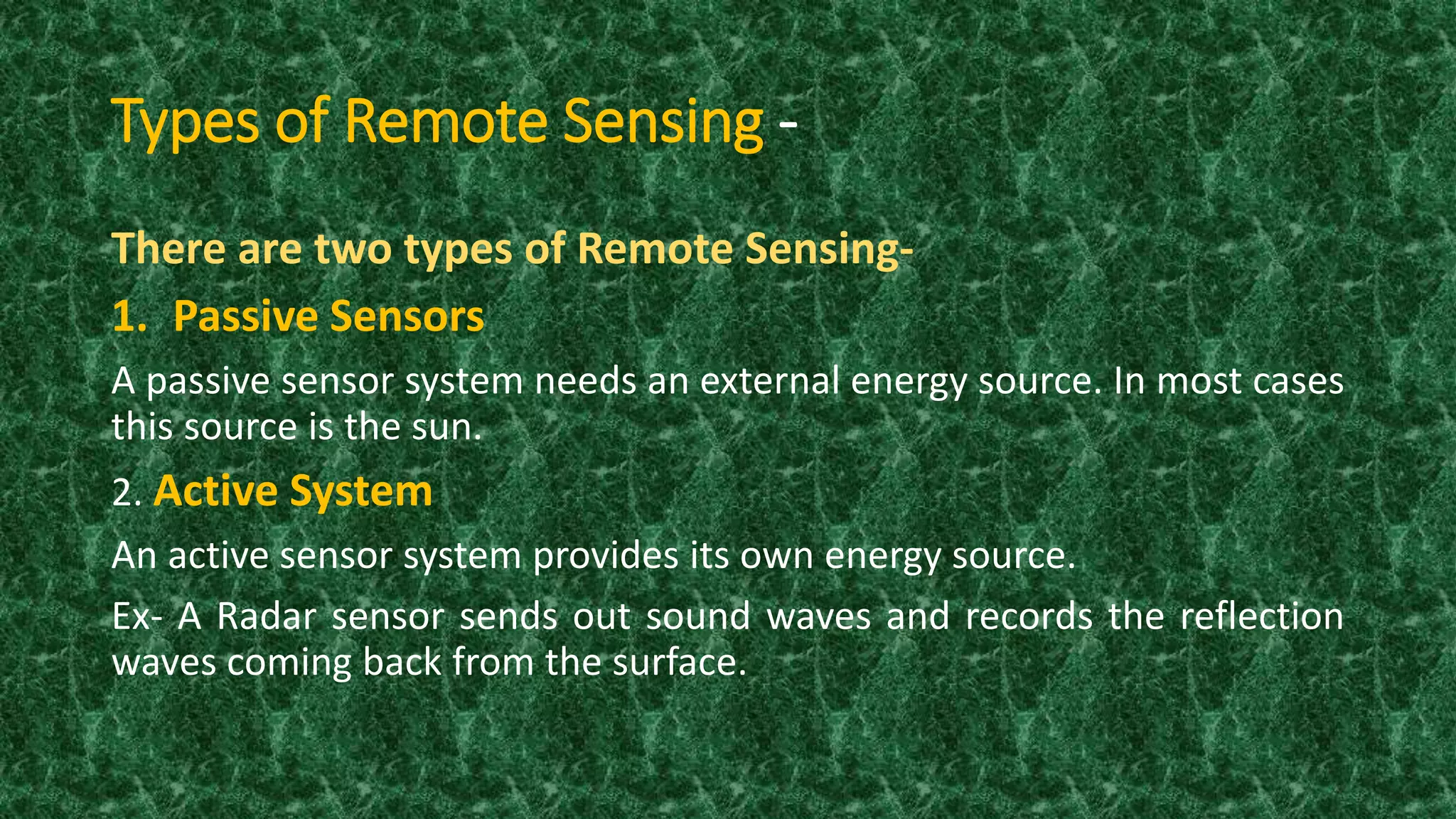Types of Remote Sensing -
There are two types of Remote Sensing-
1. Passive Sensors
A passive sensor system needs an external energy source. In most cases
this source is the sun.
2. Active System
An active sensor system provides its own energy source.
Ex- A Radar sensor sends out sound waves and records the reflection
waves coming back from the surface.
 
