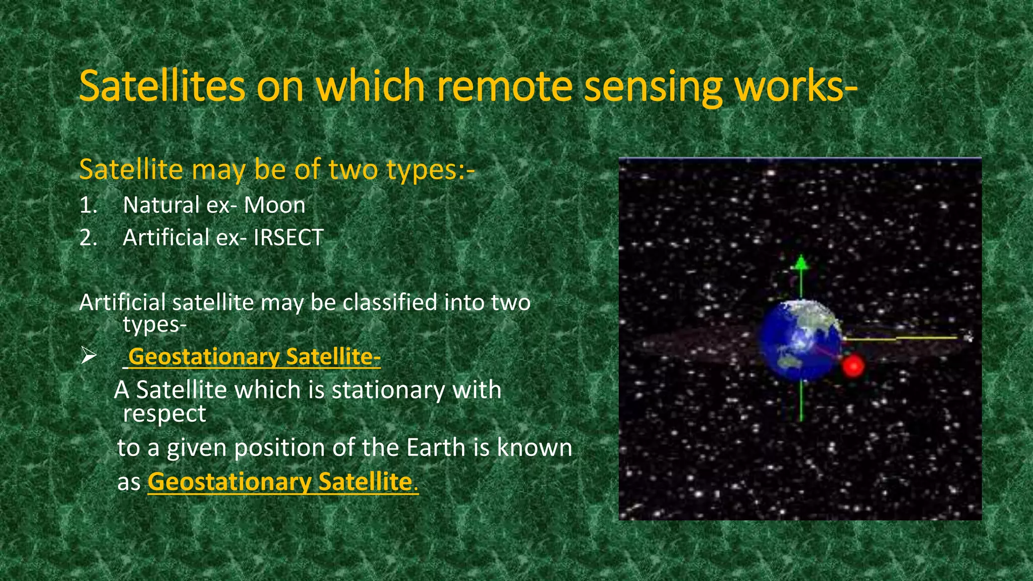 Satellites on which remote sensing works-
Satellite may be of two types:-
1. Natural ex- Moon
2. Artificial ex- IRSECT
Artificial satellite may be classified into two
types-
 Geostationary Satellite-
A Satellite which is stationary with
respect
to a given position of the Earth is known
as Geostationary Satellite.
 