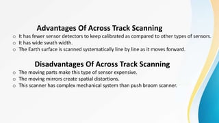 Advantages Of Across Track Scanning
o It has fewer sensor detectors to keep calibrated as compared to other types of sensors.
o It has wide swath width.
o The Earth surface is scanned systematically line by line as it moves forward.
Disadvantages Of Across Track Scanning
o The moving parts make this type of sensor expensive.
o The moving mirrors create spatial distortions.
o This scanner has complex mechanical system than push broom scanner.
 