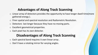 Advantages of Along Track Scanning
o Linear array of detectors provides the opportunity to have longer dwell time(more
gathered energy ).
o Finer spatial and spectral resolution and Radiometric Resolution.
o Detectors last longer because they have no moving parts.
o Excellent geometrical properties.
o Each pixel has its own detector.
Disadvantages of Along Track Scanning
o Each spectral band requires it own linear array .
o Don't have a rotating mirror for varying angles.
 
