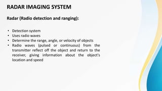 Radar (Radio detection and ranging):
• Detection system
• Uses radio waves
• Determine the range, angle, or velocity of objects
• Radio waves (pulsed or continuous) from the
transmitter reflect off the object and return to the
receiver, giving information about the object's
location and speed
RADAR IMAGING SYSTEM
 