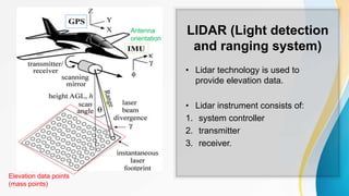 LIDAR (Light detection
and ranging system)
• Lidar technology is used to
provide elevation data.
• Lidar instrument consists of:
1. system controller
2. transmitter
3. receiver.
Elevation data points
(mass points)
Antenna
orientation
 