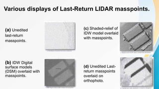 Various displays of Last-Return LIDAR masspoints.
(a) Unedited
last-return
masspoints.
(b) IDW Digital
surface models
(DSM) overlaid with
masspoints.
(c) Shaded-relief of
IDW model overlaid
with masspoints.
(d) Unedited Last-
return masspoints
overlaid on
orthophoto.
 