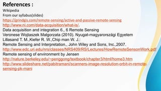 References :
Wikipedia
From our syllabus(slides)
https://grindgis.com/remote-sensing/active-and-passive-remote-sensing
http://www.ni.com/data-acquisition/what-is/.
Data acquisition and integration 6., 6 Remote Sensing
Veronese Wojtaszek Malgorzata (2010). Nyugat-magyarországi Egyetem
Lillasand T. M.,Kiefer R. W.,Chip man W. J.:
Remote Sensing and Interpretation., John Wiley and Sons, Inc.,2007.
http://www.edc.uri.edu/nrs/classes/NRS409/RS/Lectures/HowRemoteSensonWork.pdf
Remote sensing of environment by Jensen
http://nature.berkeley.edu/~penggong/textbook/chapter3/html/home3.htm
http://www.slideshare.net/pabitramani/scanners-image-resolution-orbit-in-remote-
sensing-pk-mani
 