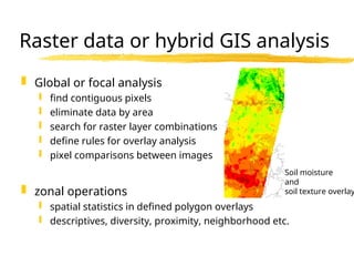 Raster data or hybrid GIS analysis
 Global or focal analysis
 find contiguous pixels
 eliminate data by area
 search for raster layer combinations
 define rules for overlay analysis
 pixel comparisons between images
 zonal operations
 spatial statistics in defined polygon overlays
 descriptives, diversity, proximity, neighborhood etc.
Soil moisture
and
soil texture overlay
 