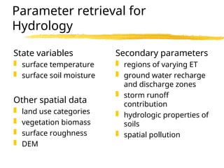 Parameter retrieval for
Hydrology
State variables
 surface temperature
 surface soil moisture
Other spatial data
 land use categories
 vegetation biomass
 surface roughness
 DEM
Secondary parameters
 regions of varying ET
 ground water recharge
and discharge zones
 storm runoff
contribution
 hydrologic properties of
soils
 spatial pollution
 