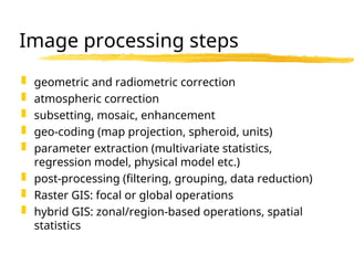 Image processing steps
 geometric and radiometric correction
 atmospheric correction
 subsetting, mosaic, enhancement
 geo-coding (map projection, spheroid, units)
 parameter extraction (multivariate statistics,
regression model, physical model etc.)
 post-processing (filtering, grouping, data reduction)
 Raster GIS: focal or global operations
 hybrid GIS: zonal/region-based operations, spatial
statistics
 