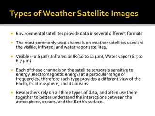  Environmental satellites provide data in several different formats. 
 The most commonly used channels on weather satellites used are 
the visible, infrared, and water vapor satellites. 
 Visible (~0.6 μm) ,Infrared or IR (10 to 12 μm), Water vapor (6.5 to 
6.7 μm) 
 Each of these channels on the satellite sensors is sensitive to 
energy (electromagnetic energy) at a particular range of 
frequencies, therefore each type provides a different view of the 
Earth, its atmosphere, and its oceans. 
 Researchers rely on all three types of data, and often use them 
together to better understand the interactions between the 
atmosphere, oceans, and the Earth's surface. 
 