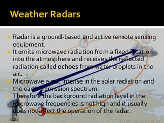 Radar is a ground-based and active remote sensing 
equipment. 
 It emits microwave radiation from a fixed location 
into the atmosphere and receives the reflected 
radiation called echoes from water droplets in the 
air. 
 Microwave is not intense in the solar radiation and 
the earth's emission spectrum. 
 Therefore the background radiation level in the 
microwave frequencies is not high and it usually 
does not affect the operation of the radar. 
 