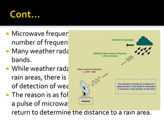  Microwave frequencies can be divided into a 
number of frequency bands. 
 Many weather radars operate in the S and C 
bands. 
 While weather radar can measure the distance of 
rain areas, there is a limit to the effective range 
of detection of weather radar. 
 The reason is as follows: weather radar transmits 
a pulse of microwave and waits for the pulse to 
return to determine the distance to a rain area. 
 