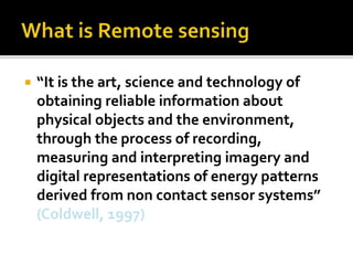  “It is the art, science and technology of 
obtaining reliable information about 
physical objects and the environment, 
through the process of recording, 
measuring and interpreting imagery and 
digital representations of energy patterns 
derived from non contact sensor systems” 
(Coldwell, 1997) 
 