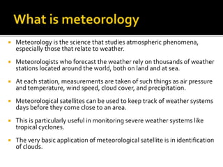  Meteorology is the science that studies atmospheric phenomena, 
especially those that relate to weather. 
 Meteorologists who forecast the weather rely on thousands of weather 
stations located around the world, both on land and at sea. 
 At each station, measurements are taken of such things as air pressure 
and temperature, wind speed, cloud cover, and precipitation. 
 Meteorological satellites can be used to keep track of weather systems 
days before they come close to an area. 
 This is particularly useful in monitoring severe weather systems like 
tropical cyclones. 
 The very basic application of meteorological satellite is in identification 
of clouds. 
 