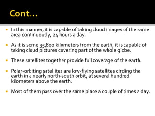  In this manner, it is capable of taking cloud images of the same 
area continuously, 24 hours a day. 
 As it is some 35,800 kilometers from the earth, it is capable of 
taking cloud pictures covering part of the whole globe. 
 These satellites together provide full coverage of the earth. 
 Polar-orbiting satellites are low-flying satellites circling the 
earth in a nearly north-south orbit, at several hundred 
kilometers above the earth. 
 Most of them pass over the same place a couple of times a day. 
 