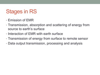 Stages in RS
• Emission of EMR
• Transmission, absorption and scattering of energy from
source to earth’s surface
• Interaction of EMR with earth surface
• Transmission of energy from surface to remote sensor
• Data output transmission, processing and analysis
 