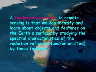 A fundamental premise in remote
sensing is that we can identify and
learn about objects and features on
the Earth's surface by studying the
spectral characteristics of the
radiation reflected (and/or emitted)
by these features.
 