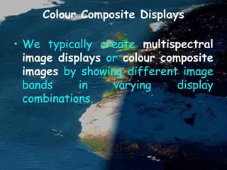 Colour Composite Displays
• We typically create multispectral
image displays or colour composite
images by showing different image
bands in varying display
combinations.
 