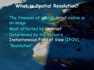 What is Spatial Resolution?
• The fineness of spatial detail visible in
an image
• Most affected by contrast
• Determined by the sensor’s
Instantaneous Field of View (IFOV)
• “Resolution”
 