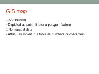GIS map
Spatial data
• Depicted as point, line or a polygon feature
Non spatial data
 Attributes stored in a table as numbers or characters
 