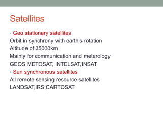 Satellites
• Geo stationary satellites
Orbit in synchrony with earth’s rotation
Altitude of 35000km
Mainly for communication and meterology
GEOS,METOSAT, INTELSAT,INSAT
• Sun synchronous satellites
All remote sensing resource satellites
LANDSAT,IRS,CARTOSAT
 