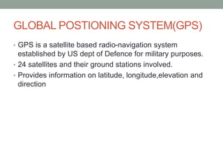 GLOBAL POSTIONING SYSTEM(GPS)
• GPS is a satellite based radio-navigation system
established by US dept of Defence for military purposes.
• 24 satellites and their ground stations involved.
• Provides information on latitude, longitude,elevation and
direction
 