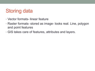 Storing data
• Vector formats- linear feature
• Raster formats- stored as image- looks real. Line, polygon
and point features
• GIS takes care of features, attributes and layers.
 